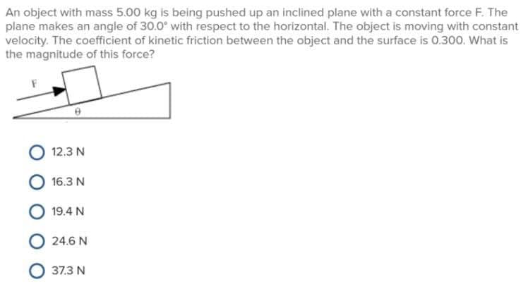 An object with mass 5.00 kg is being pushed up an inclined plane with a constant force F. The
plane makes an angle of 30.0° with respect to the horizontal. The object is moving with constant
velocity. The coefficient of kinetic friction between the object and the surface is 0.300. What is
the magnitude of this force?
12.3 N
16.3 N
19.4 N
24.6 N
O 37.3 N
