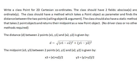 Write a class Point for 2D Cartesian co-ordinates. The class should have 2 fields: abscissa(x) and
ordinately). The class should have a method which takes a Point object as parameter and finds the
distance between the two points (calling object & argument). The class should also have a static method
that takes 2 point objects and returns their midpoint as a new Point object. (No driver class or no other
methods required)
The distance (d) between 2 points (x1, y1) and (x2, y2) is given by:
d = (x1 – x2)2 + (y1 – y2)²
The midpoint (x3, y3) between 2 points (x1, y1) and (x2, y2) is given by:
x3 = (x1+x2)/2
y3 = (y1+y2)/2
