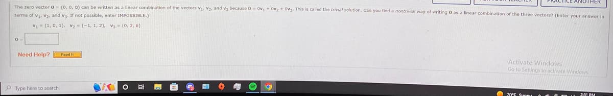 The zero vector 0 = (0, 0, 0) can be written as a linear combination of the vectors V₁, V₂, and V3 because 0 = 0v₁ + 0v₂ + Ov3. This is called the trivial solution. Can you find a nontrivial way of writing 0 as a linear combination of the three vectors? (Enter your answer in
terms of V₁, V₂, and v3. If not possible, enter IMPOSSIBLE.)
V₁= (1, 0, 1), V₂ = (-1, 1, 2), V3 = (0, 3, 6)
0 =
Need Help? Road It
O Type here to search
BA O
E
a
CTICE ANOTHER
Activate Windows
Go to Settings to activate Windows.
70°F Sun