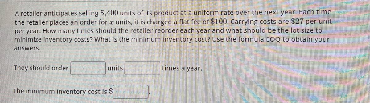 A retailer anticipates selling 5,400 units of its product at a uniform rate over the next year. Each time
the retailer places an order for æ units, it charged a flat fee of $100. Carrying costs are $27 per unit
per year. How many times should the retailer reorder each year and what should be the lot size to
minimize inventory costs? What is the minimum inventory cost? Use the formula EOQ to obtain your
answers.
They should order
units
The minimum inventory cost is $
times a year.