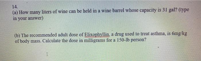 14.
(a) How many liters of wine can be held in a wine barrel whose capacity is 31 gal? (type
in your answer)
(b) The recommended adult dose of Elixophyllin, a drug used to treat asthma, is 6mg/kg
of body mass. Calculate the dose in milligrams for a 150-lb person?
