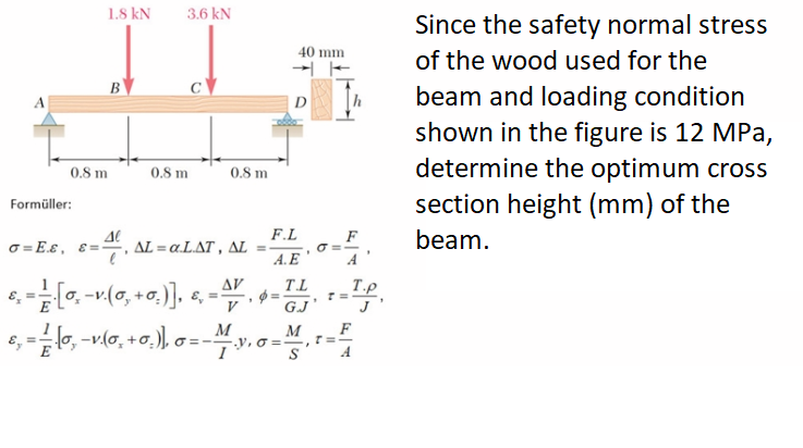 1.8 kN
3.6 kN
Since the safety normal stress
40 mm
of the wood used for the
B
beam and loading condition
shown in the figure is 12 MPa,
determine the optimum cross
A
D
0.8 m
0.8 m
0.8 m
section height (mm) of the
Formüller:
F.L
beam.
o = E.s, s=, AL = a.LAT , AL
A.E
A
AV
TL
=
G.J
T.P
V
J
e, =lo, -vl0, +0.), o=-
M
y, O =,
M
T=-
A
