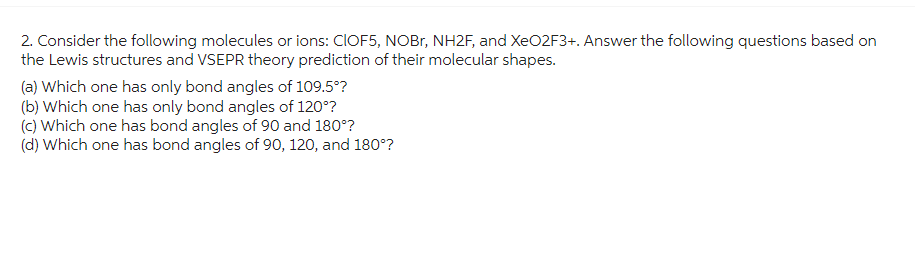 2. Consider the following molecules or ions: CIOF5, NOBr, NH2F, and XeO2F3+. Answer the following questions based on
the Lewis structures and VSEPR theory prediction of their molecular shapes.
(a) Which one has only bond angles of 109.5°?
(b) Which one has only bond angles of 120°?
(c) Which one has bond angles of 90 and 180°?
(d) Which one has bond angles of 90, 120, and 180°?