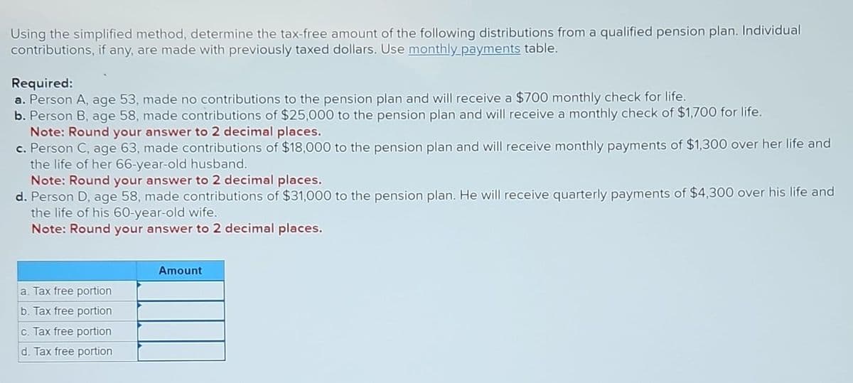 Using the simplified method, determine the tax-free amount of the following distributions from a qualified pension plan. Individual
contributions, if any, are made with previously taxed dollars. Use monthly payments table.
Required:
a. Person A, age 53, made no contributions to the pension plan and will receive a $700 monthly check for life.
b. Person B, age 58, made contributions of $25,000 to the pension plan and will receive a monthly check of $1,700 for life.
Note: Round your answer to 2 decimal places.
c. Person C, age 63, made contributions of $18,000 to the pension plan and will receive monthly payments of $1,300 over her life and
the life of her 66-year-old husband.
Note: Round your answer to 2 decimal places.
d. Person D, age 58, made contributions of $31,000 to the pension plan. He will receive quarterly payments of $4,300 over his life and
the life of his 60-year-old wife.
Note: Round your answer to 2 decimal places.
a. Tax free portion
b. Tax free portion
c. Tax free portion
d. Tax free portion
Amount