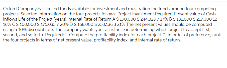 Oxford Company has limited funds available for investment and must ration the funds among four competing
projects. Selected information on the four projects follows: Project Investment Required Present value of Cash
Inflows Life of the Project (years) Internal Rate of Return A $ 190,000 $ 244,323 7 17% B $ 131,000 $ 217,000 12
16% CS 100,000 $ 175,035 7 20% D $ 166,000 $ 253,136 3 21% The net present values should be computed
using a 10% discount rate. The company wants your assistance in determining which project to accept first,
second, and so forth. Required: 1. Compute the profitability index for each project. 2. In order of preference, rank
the four projects in terms of net present value, profitability index, and internal rate of return.