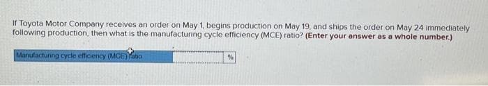 If Toyota Motor Company receives an order on May 1, begins production on May 19, and ships the order on May 24 immediately
following production, then what is the manufacturing cycle efficiency (MCE) ratio? (Enter your answer as a whole number.)
Manufacturing cycle efficiency (MCE)atio
%