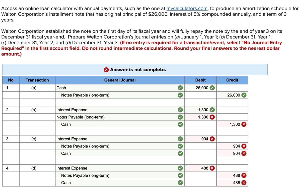 Access an online loan calculator with annual payments, such as the one at mycalculators.com, to produce an amortization schedule for
Welton Corporation's installment note that has original principal of $26,000, interest of 5% compounded annually, and a term of 3
years.
Welton Corporation established the note on the first day of its fiscal year and will fully repay the note by the end of year 3 on its
December 31 fiscal year-end. Prepare Welton Corporation's journal entries on (a) January 1, Year 1; (b) December 31, Year 1;
(c) December 31, Year 2; and (d) December 31, Year 3. (If no entry is required for a transaction/event, select "No Journal Entry
Required" in the first account field. Do not round intermediate calculations. Round your final answers to the nearest dollar
amount.)
No
1
2
3
4
Transaction
(a)
(b)
(d)
X Answer is not complete.
General Journal
Cash
Notes Payable (long-term)
Interest Expense
Notes Payable (long-term)
Cash
Interest Expense
Interest Expense
Notes Payable (long-term)
Cash
Notes Payable (long-term)
Cash
Debit
26,000
1,300
1,300
904
488 x
Credit
26,000
1,300
904 X
904 X
488 x
488