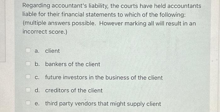Regarding accountant's liability, the courts have held accountants
liable for their financial statements to which of the following:
(multiple answers possible. However marking all will result in an
incorrect score.)
a. client
b. bankers of the client
c. future investors in the business of the client
d. creditors of the client
e. third party vendors that might supply client