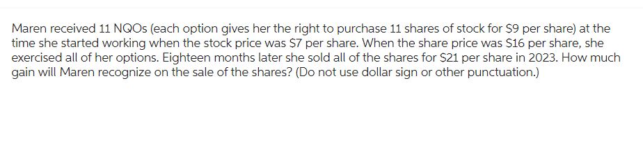 Maren received 11 NQOs (each option gives her the right to purchase 11 shares of stock for $9 per share) at the
time she started working when the stock price was $7 per share. When the share price was $16 per share, she
exercised all of her options. Eighteen months later she sold all of the shares for $21 per share in 2023. How much
gain will Maren recognize on the sale of the shares? (Do not use dollar sign or other punctuation.)