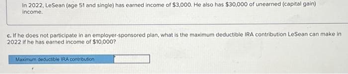 In 2022, LeSean (age 51 and single) has earned income of $3,000. He also has $30,000 of unearned (capital gain)
income.
c. If he does not participate in an employer-sponsored plan, what is the maximum deductible IRA contribution LeSean can make in
2022 if he has earned income of $10,000?
Maximum deductible IRA contribution