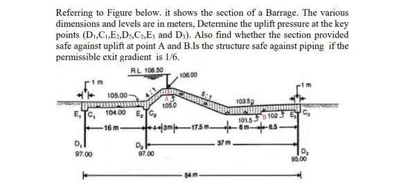 Referring to Figure below. it shows the section of a Barrage. The various
dimensions and levels are in meters, Determine the uplift pressure at the key
points (D₁,C₁,E2,D2,C₂,E3 and D3). Also find whether the section provided
safe against uplift at point A and B.Is the structure safe against piping if the
permissible exit gradient is 1/6.
RL 108.50
1 m
105.00-
ETC, 104.00 E
-16 m-
97.00
D₂
105.0
97.00
106.00
43m 17.5 m
54 m
37 m
103.52
101.581025
-6m-8.5-
C₂
D₂
95.00