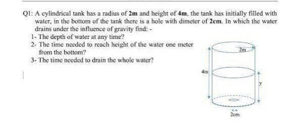QI: A cylindrical tank has a radius of 2m and height of 4m, the tank has initially filled with
water, in the bottom of the tank there is a hole with dimeter of 2em. In which the water
drains under the influence of gravity find: -
1- The depth of water at any time?
2- The time needed to reach height of the water one meter
from the bottom?
2m.
3- The time needed to drain the whole water?
4m
2cm
