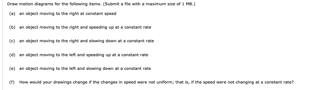 Draw motion diagrams for the following items. (Submit a file with a maximum size of 1 MB.)
(a) an object moving to the right at constant speed
(b) an object moving to the right and speeding up at a constant rate
(c)
an object moving to the right and slowing down at a constant rate
(d) an object moving to the left and speeding up at a constant rate
(e) an object moving to the left and slowing down at a constant rate
(f) How would your drawings change if the changes in speed were not uniform; that is, if the speed were not changing at a constant rate?
