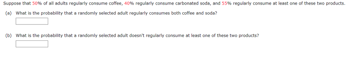 Suppose that 50% of all adults regularly consume coffee, 40% regularly consume carbonated soda, and 55% regularly consume at least one of these two products.
(a) What is the probability that a randomly selected adult regularly consumes both coffee and soda?
(b) What is the probability that a randomly selected adult doesn't regularly consume at least one of these two products?

