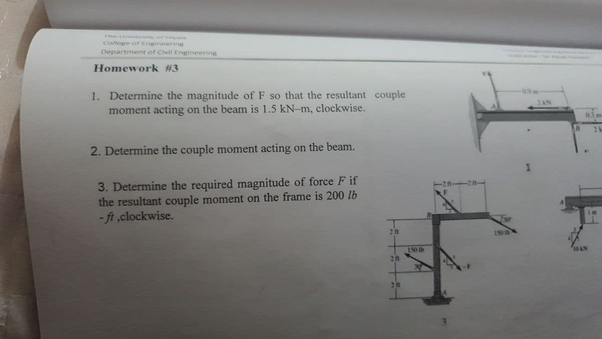 The University oT Diyala
College ofr Engineering
Department of Civil Engineering
Homework #3
-0.9m
1. Determine the magnitude of F so that the resultant couple
moment acting on the beam is 1.5 kN-m, clockwise.
2kN
03 m
B
2k
2. Determine the couple moment acting on the beam.
3. Determine the required magnitude of force F if
the resultant couple moment on the frame is 200 lb
- ft ,clockwise.
211
150 IS
150 lb
2ft
10 RN
30
