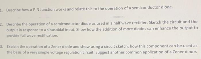 1. Describe how a P-N Junction works and relate this to the operation of a semiconductor diode.
2. Describe the operation of a semiconductor diode as used in a half wave rectifier. Sketch the circuit and the
output in response to a sinusoidal input. Show how the addition of more diodes can enhance the output to
provide full wave rectification.
3. Explain the operation of a Zener diode and show using a circuit sketch, how this component can be used as
the basis of a very simple voltage regulation circuit. Suggest another common application of a Zener diode.
