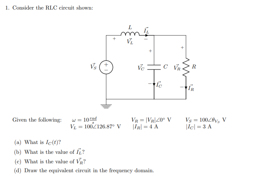 1. Consider the RLC circuit shown:
L
V.
Vs
Vc
C VR.
R
Ic
IR
w = 10rad
VL = 100Z126.87° V
VR = |VR|40° V
|IR| = 4 A
Given the following:
Vs = 10020vs V
|Ic| = 3 A
(a) What is Ic(t)?
(b) What is the value of IL?
(c) What is the value of VR?
(d) Draw the equivalent circuit in the frequency domain.
+ I
