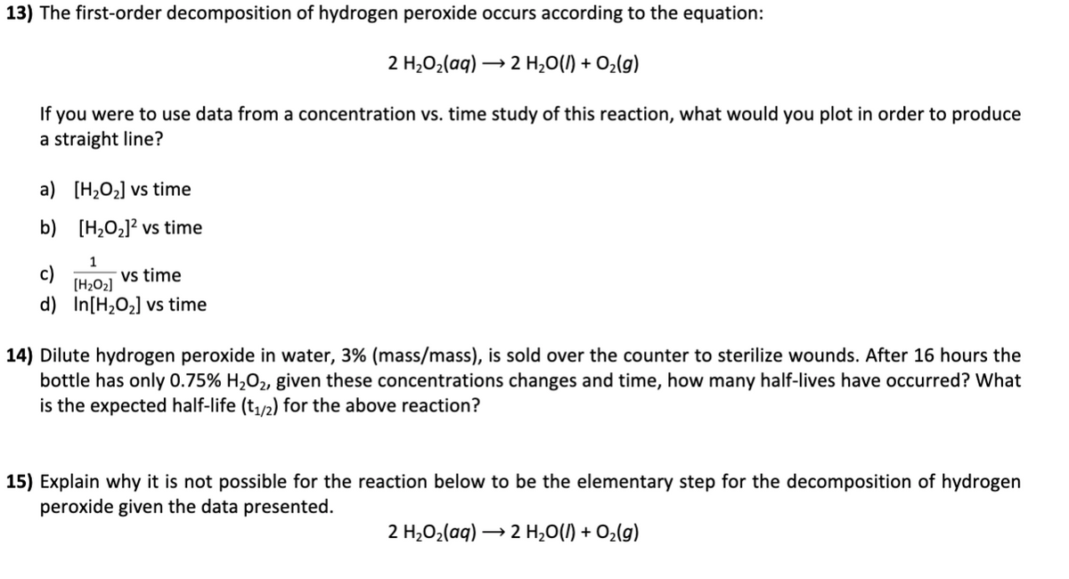 13) The first-order decomposition of hydrogen peroxide occurs according to the equation:
2 H,02(aq) –
2 H,0(/) + O2lg)
If you were to use data from a concentration vs. time study of this reaction, what would you plot in order to produce
a straight line?
a) [H2O2] vs time
b) [H2O2]? vs time
1
vs time
(H2O2]
d) In[H2O2] vs time
14) Dilute hydrogen peroxide in water, 3% (mass/mass), is sold over the counter to sterilize wounds. After 16 hours the
bottle has only 0.75% H2O2, given these concentrations changes and time, how many half-lives have occurred? What
is the expected half-life (t,/2) for the above reaction?
15) Explain why it is not possible for the reaction below to be the elementary step for the decomposition of hydrogen
peroxide given the data presented.
2 H,02(aq) → 2 H,0(1) + O¿(g)
