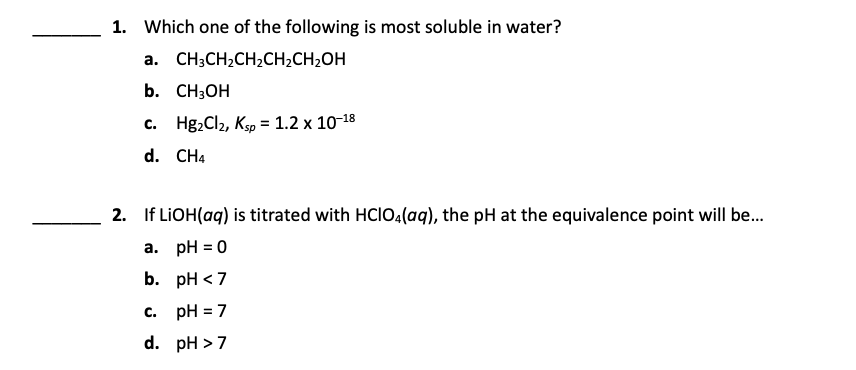1. Which one of the following is most soluble in water?
а.
CH3CH2CH2CH2CH2OH
b. CН3ОН
C.
Hg,Cl2, Ksp = 1.2 x 10-18
d. CH4
2. If LIOH(aq) is titrated with HCI0,(aq), the pH at the equivalence point will be.
a. pH = 0
b. рH <7
c. pH = 7
d. pH > 7

