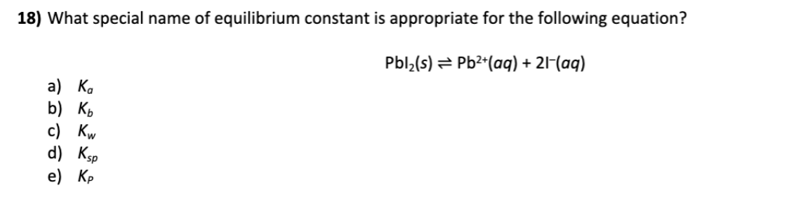 18) What special name of equilibrium constant is appropriate for the following equation?
Pbl;(s) = Pb2*(aq) + 21-(aq)
a) К.
b) къ
с) Kw
d) Ksp
e) Кр
