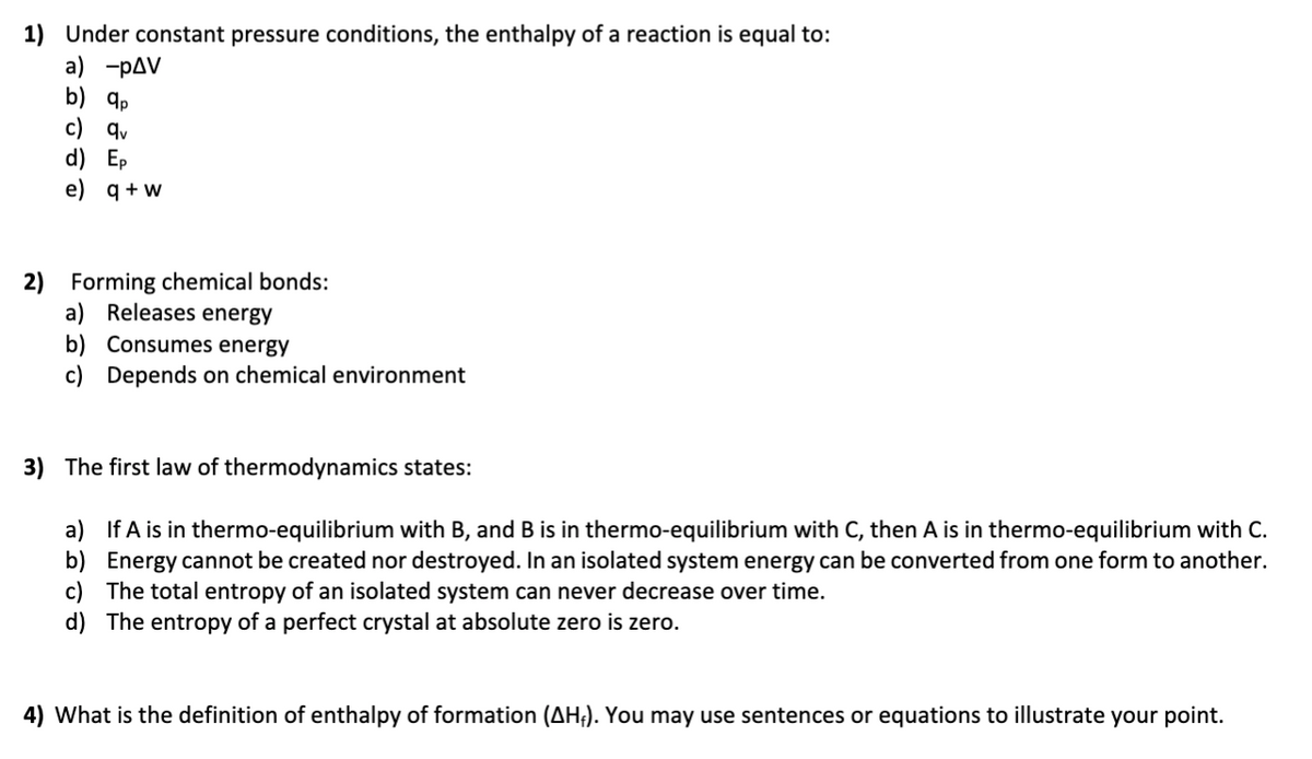 1) Under constant pressure conditions, the enthalpy of a reaction is equal to:
a) -pAV
b) q,
c) qv
d) Ep
e)
q + w
2) Forming chemical bonds:
a) Releases energy
b) Consumes energy
c) Depends on chemical environment
3) The first law of thermodynamics states:
a) If A is in thermo-equilibrium with B, and B is in thermo-equilibrium with C, then A is in thermo-equilibrium with C.
b) Energy cannot be created nor destroyed. In an isolated system energy can be converted from one form to another.
c) The total entropy of an isolated system can never decrease over time.
d) The entropy of a perfect crystal at absolute zero is zero.
4) What is the definition of enthalpy of formation (AH;). You may use sentences or equations to illustrate your point.
