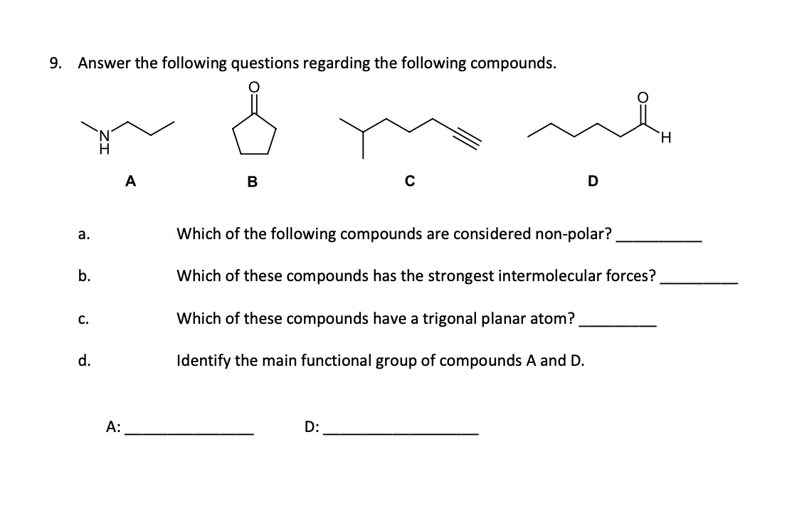 9.
Answer the following questions regarding the following compounds.
N.
H
A
B
D
а.
Which of the following compounds are considered non-polar?
b.
Which of these compounds has the strongest intermolecular forces?
С.
Which of these compounds have a trigonal planar atom?
d.
Identify the main functional group of compounds A and D.
A:
D:
