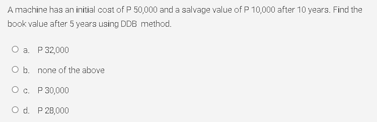 A machine has an initial cost of P 50,000 and a salvage value of P 10,000 after 10 years. Find the
book value after 5 years using DDB method.
О а. Р32,000
O b. none of the above
О с. Р30,000
O d. P 28,000
