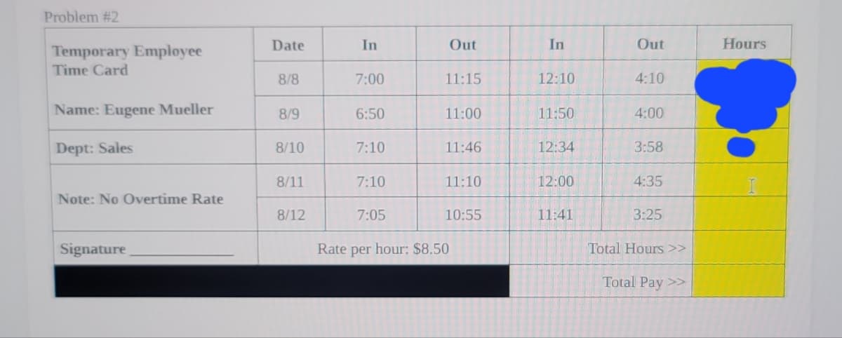 Problem #2
Temporary Employee
Time Card
Name: Eugene Mueller
Dept: Sales
Note: No Overtime Rate
Signature
Date
8/8
8/9
8/10
8/11
8/12
In
7:00
6:50
7:10
7:10
7:05
Out
11:15
11:00
11:46
11:10
10:55
Rate per hour: $8.50
In
12:10
11:50
12:34
12:00
11:41
Out
4:10
4:00
3:58
4:35
3:25
Total Hours >>
Total Pay >>
Hours