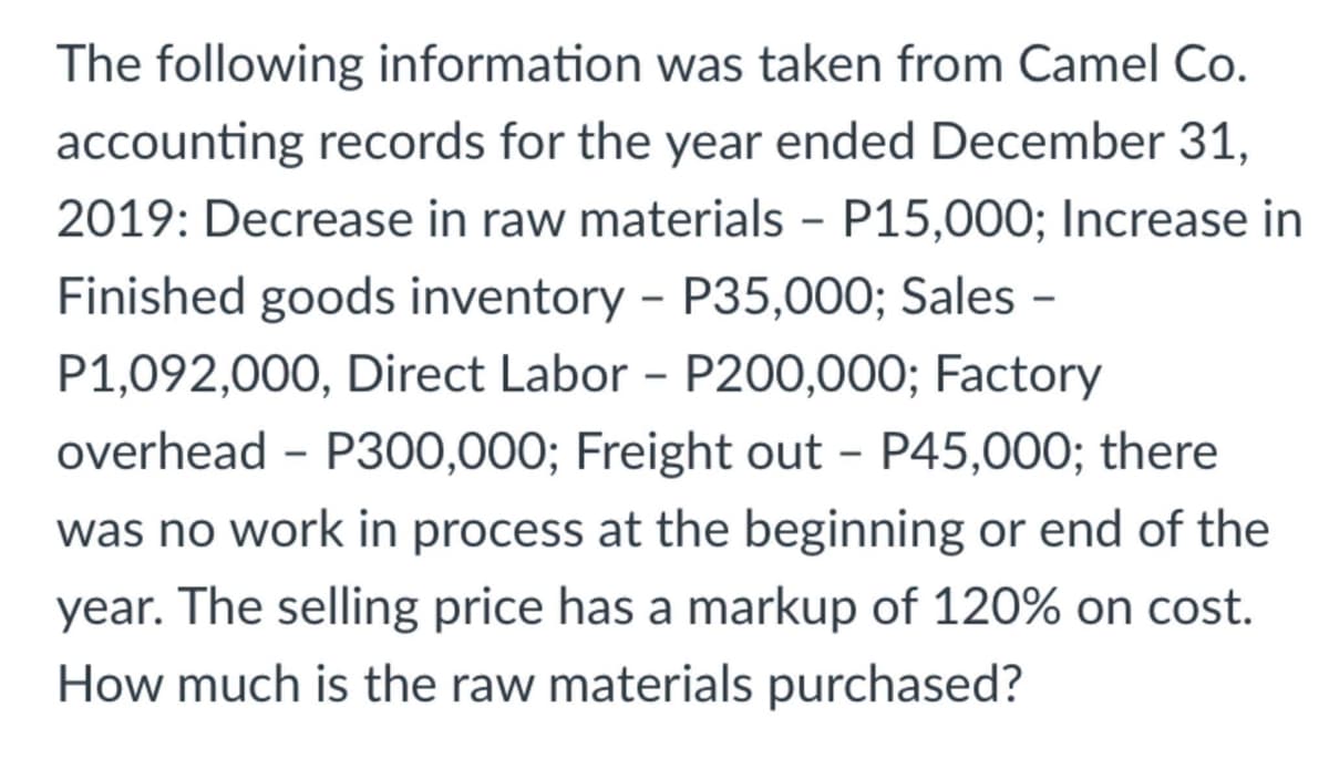 The following information was taken from Camel Co.
accounting records for the year ended December 31,
2019: Decrease in raw materials - P15,000; Increase in
Finished goods inventory - P35,000; Sales -
P1,092,000, Direct Labor - P200,000; Factory
overhead - P300,000; Freight out - P45,000; there
was no work in process at the beginning or end of the
year. The selling price has a markup of 120% on cost.
How much is the raw materials purchased?