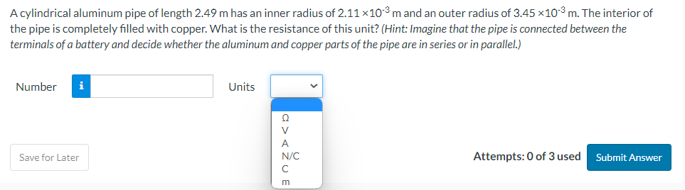 A cylindrical aluminum pipe of length 2.49 m has an inner radius of 2.11 ×10-3 m and an outer radius of 3.45 x10³ m. The interior of
the pipe is completely filled with copper. What is the resistance of this unit? (Hint: Imagine that the pipe is connected between the
terminals of a battery and decide whether the aluminum and copper parts of the pipe are in series or in parallel.)
Number i
Save for Later
Units
a><ŽUE
N/C
с
Attempts: 0 of 3 used
Submit Answer