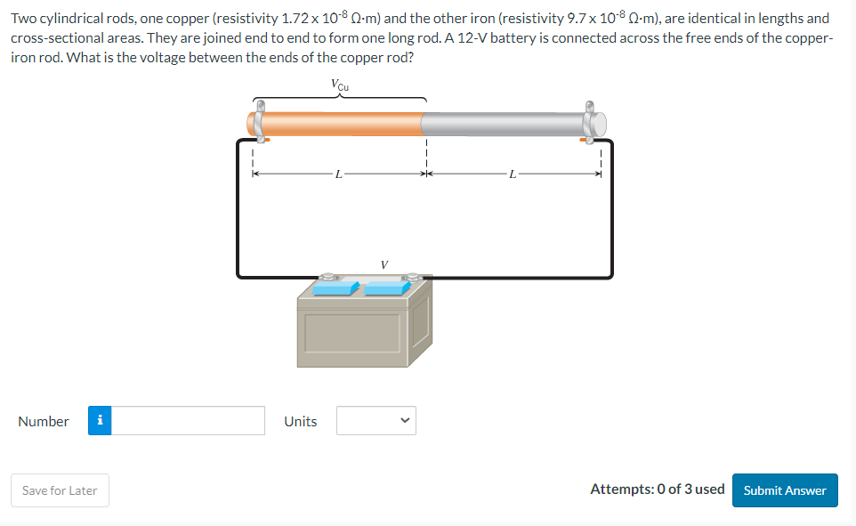 Two cylindrical rods, one copper (resistivity 1.72 x 10-8 Q-m) and the other iron (resistivity 9.7 x 10-8 Q-m), are identical in lengths and
cross-sectional areas. They are joined end to end to form one long rod. A 12-V battery is connected across the free ends of the copper-
iron rod. What is the voltage between the ends of the copper rod?
Vcu
Number i
Save for Later
Units
L
Attempts: 0 of 3 used
Submit Answer