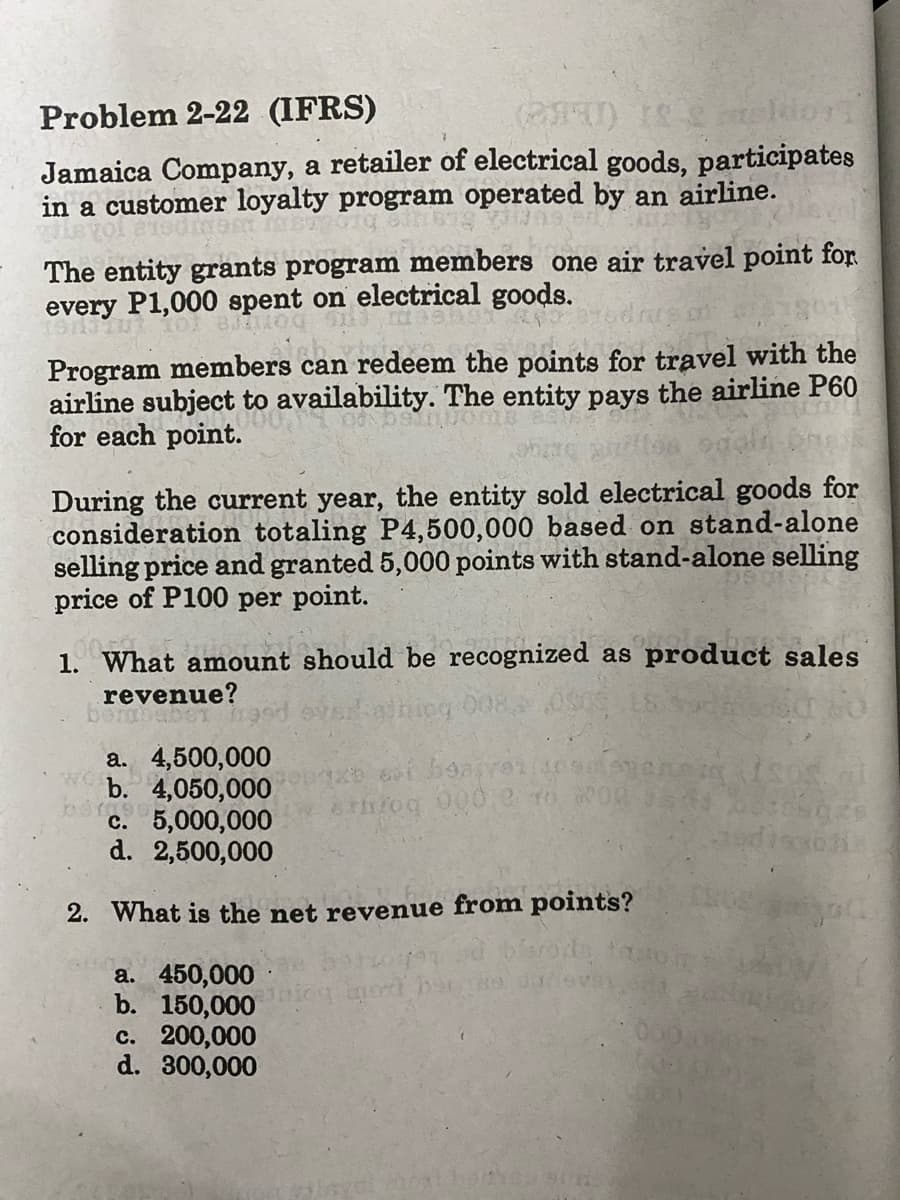 Problem 2-22 (IFRS)
(0) Iskor
Jamaica Company, a retailer of electrical goods, participates
in a customer loyalty program operated by an airline.
The entity grants program members one air travel point for
every F
P1,000 spent on electrical goods.
871100
Program members can redeem the points for travel with the
airline subject to availability. The entity pays the airline P60
for each point.
O MANUA
During the current year, the entity sold electrical goods for
consideration totaling P4,500,000 based on stand-alone
selling price and granted 5,000 points with stand-alone selling
price of P100 per point.
d
1. What amount should be recognized as product sales
revenue?
aber
ning 008
a. 4,500,000
b. 4,050,000
095
c.
5,000,000
d. 2,500,000
2. What is the net revenue from points?
a. 450,000
b. 150,000
c. 200,000
d. 300,000
xe vi bearer (10
throq 000,0 46
inox
ALSOS
discos