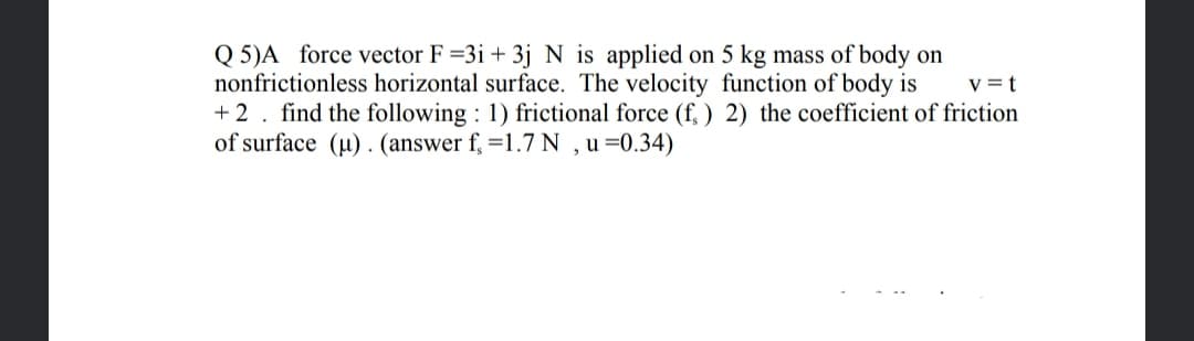 Q 5)A force vector F =3i + 3j N is applied on 5 kg mass of body on
nonfrictionless horizontal surface. The velocity function of body is
+ 2. find the following : 1) frictional force (f, ) 2) the coefficient of friction
of surface (u) . (answer f, =1.7 N , u =0.34)
v =t
