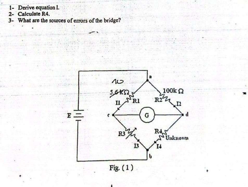 1- Derive equation 1.
2- Calculate R4.
3- What are the sources of errors of the bridge?
E
tili
w
SOKN
II
R3
RI
wh
Fig. (1)
13
G
b
R2
100Κ Ω
RAS
12
d
Unknown