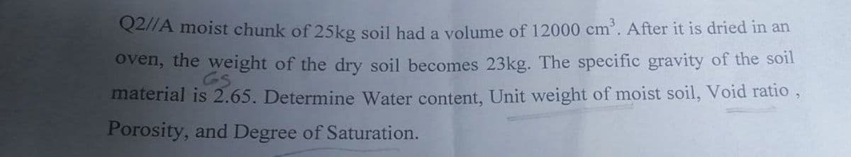 Q2//A moist chunk of 25kg soil had a volume of 12000 cm³. After it is dried in an
oven, the weight of the dry soil becomes 23kg. The specific gravity of the soil
GS
material is 2.65. Determine Water content, Unit weight of moist soil, Void ratio,
Porosity, and Degree of Saturation.