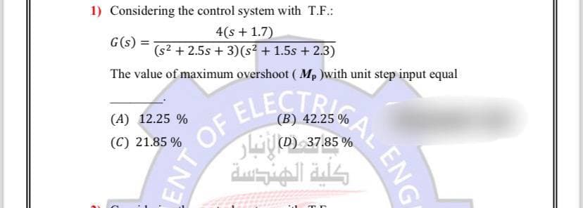 1) Considering the control system with T.F.:
4(s + 1.7)
(s² +2.5s + 3) (s² + 1.5s + 2.3)
The value of maximum overshoot (Mp )with unit step input equal
G(s) =
(A) 12.25 %
(C) 21.85 %
ENT OF
(B) 42.25 %
OF ELECTRI
AL ENG
% 37.85 (0) انبار
كلية الهندسة