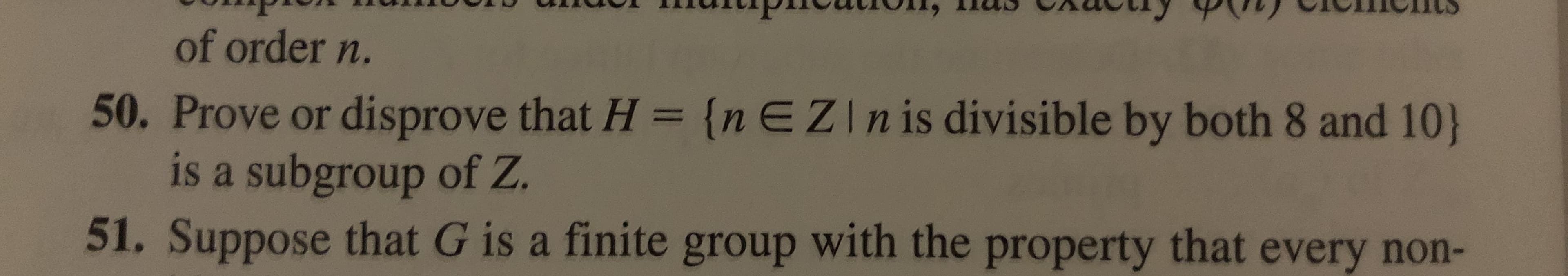 of order n.
50. Prove or disprove that H = {nEZIn is divisible by both 8 and 10)
is a subgroup of Z.
51. Suppose that G is a finite group with the property that every non-
