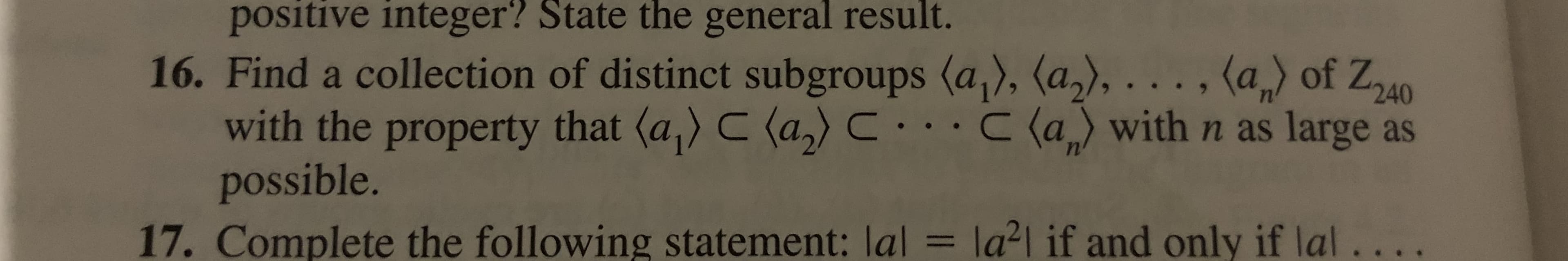 positive integer? State the general result.
16. Find a collection of distinct subgroups (a), (a2),..., (a of Z40
with the property that (a) C (a)C..C (a with n as large as
possible.
= la2l if and only if lal..
17. Complete the following statement: lal
