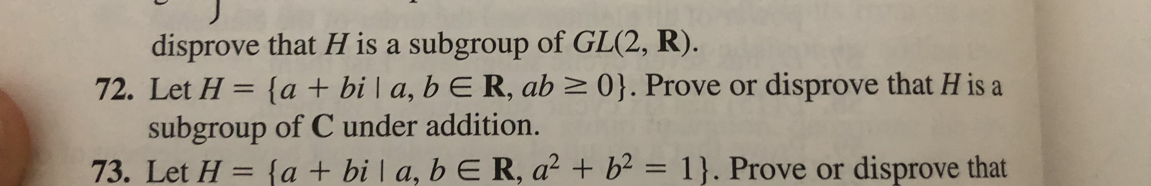 disprove that H is a subgroup of GL(2, R).
72. Let H {a + bi | a, b E R, ab 0}. Prove or disprove that H is a
subgroup of C under addition.
73. Let H= {a + bi a, b E R, a2 b= 1}. Prove or disprove that
