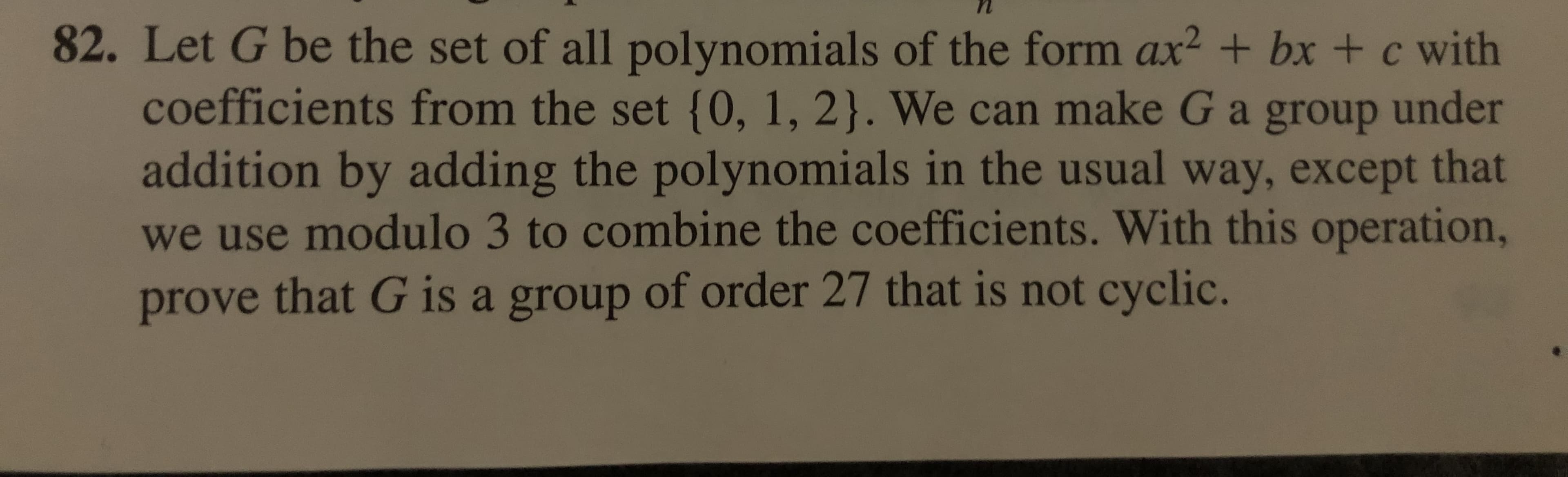 82. Let G be the set of all polynomi als of the form ax2 + bx + c with
coefficients from the set {0, 1, 2}. We can make G a group under
addition by adding the polynomi als in the usual way, except that
we use modulo 3 to combine the coefficients. With this operation,
prove that G is a group of order 27 that is not cyclic.
