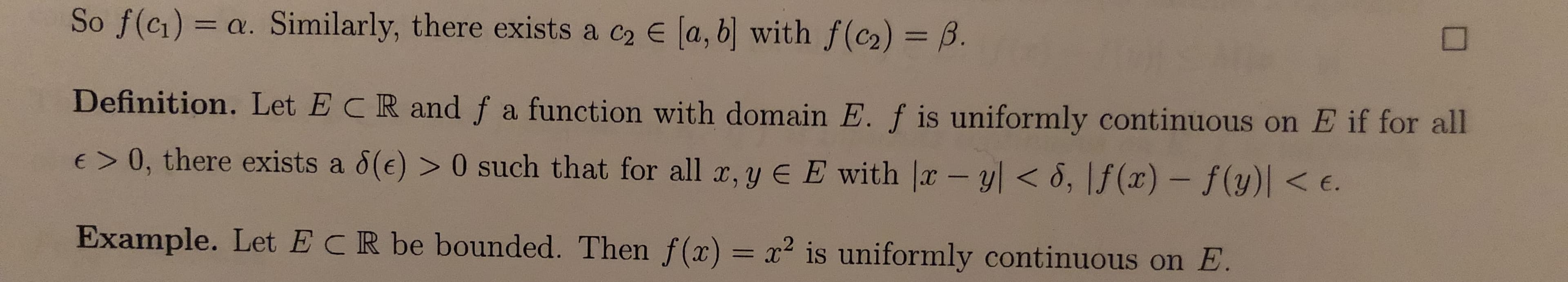So f(c1) = a. Similarly, there exists a c2 E (a, b] with f(c2) = B.
%3D
Definition. Let ECR and f a function with domain E. f is uniformly continuous on E if for all
E> 0, there exists a 8(e) > 0 such that for all x, y E E with |x -y| < 8, |f(x) – f(y)| < e.
Example. Let ECR be bounded. Then f(x) = x² is uniformly continuous on E.
