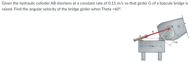 Given the hydraulic cylinder AB shortens at a constant rate of 0.15 m/s so that girder G of a bascule bridge is
raised. Find the angular velocity of the bridge girder when Theta =60°.
5 m
3 m