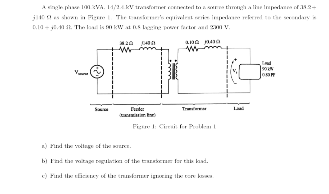 A single-phase 100-kVA, 14/2.4-kV transformer connected to a source through a line impedance of 38.2 +
j140 as shown in Figure 1. The transformer's equivalent series impedance referred to the secondary is
0.10+ jo.40 2. The load is 90 kW at 0.8 lagging power factor and 2300 V.
V source
Source
38.2 Ω j140 Ω
www
Feeder
(transmission line)
010 Ω j040 Ω
www
Transformer
Figure 1: Circuit for Problem 1
a) Find the voltage of the source.
b) Find the voltage regulation of the transformer for this load.
c) Find the efficiency of the transformer ignoring the core losses.
Load
Load
90 kW
0.80 PF