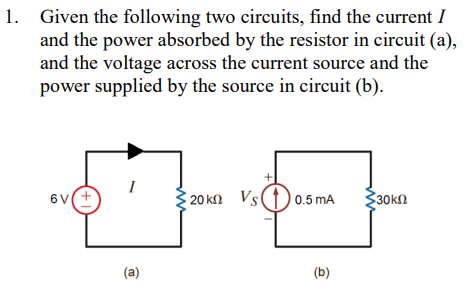 1. Given the following two circuits, find the current I
and the power absorbed by the resistor in circuit (a),
and the voltage across the current source and the
power supplied by the source in circuit (b).
6V
6v(+
I
(a)
20 kn Vs0.5 mA
(b)
30 ΚΩ