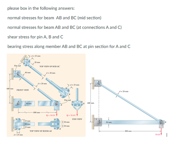 please box in the following answers:
normal stresses for beam AB and BC (mid section)
normal stresses for beam AB and BC (at connections A and C)
shear stress for pin A, B and C
bearing stress along member AB and BC at pin section for A and C
600mm
Flat end
40 mm
FRONT VIEW
d-25 mm
d-25 mm
50 mm
125 mm
30 mm
25mm
,20 mm
TOP VIEW OF ROD BC
-800 mm
Q-30 kN
TOP VIEW OF BOOM AB
d=25mm
Flat end
Q-30KN
20mm
20 mm
END VIEW
600 mm
50 mm
20 mm
800 mm
30 AN
1