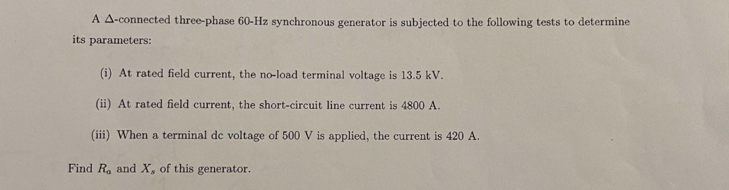 A A-connected three-phase 60-Hz synchronous generator is subjected to the following tests to determine
its parameters:
(i) At rated field current, the no-load terminal voltage is 13.5 kV.
(ii) At rated field current, the short-circuit line current is 4800 A.
(iii) When a terminal de voltage of 500 V is applied, the current is 420 A.
Find Ra and X, of this generator.