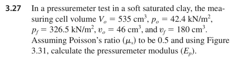 In a pressuremeter test in a soft saturated clay, the mea-
suring cell volume V, = 535 cm³, Po = 42.4 kN/m²,
P; = 326.5 kN/m², v, = 46 cm³, and v, = 180 cm³.
Assuming Poisson's ratio (µ,) to be 0.5 and using Figure
3.31, calculate the pressuremeter modulus (E„).
