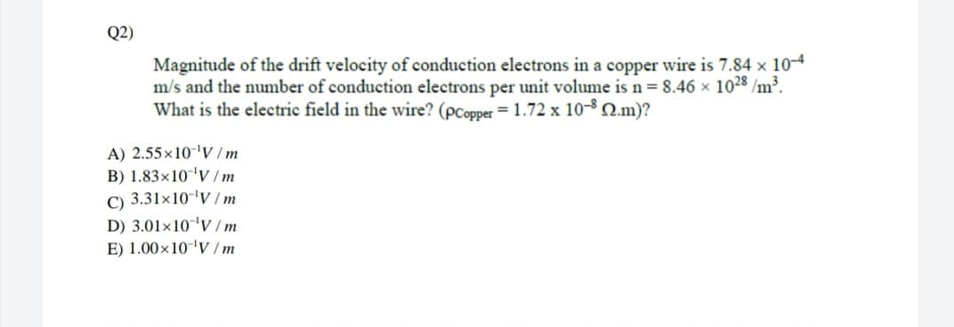 Q2)
Magnitude of the drift velocity of conduction electrons in a copper wire is 7.84 x 10-4
m/s and the number of conduction electrons per unit volume is n= 8.46 × 1028 /m³.
What is the electric field in the wire? (pCopper = 1.72 x 10-2.m)?
A) 2.55×10-'V / m
B) 1.83x10'V /m
C) 3.31×10-'V /m
D) 3.01×10'V /m
E) 1.00×10-'V /m
