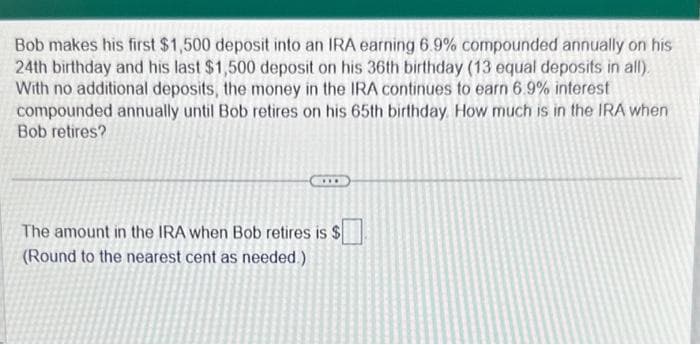 Bob makes his first $1,500 deposit into an IRA earning 6.9% compounded annually on his
24th birthday and his last $1,500 deposit on his 36th birthday (13 equal deposits in all).
With no additional deposits, the money in the IRA continues to earn 6.9% interest
compounded annually until Bob retires on his 65th birthday. How much is in the IRA when
Bob retires?
The amount in the IRA when Bob retires is $
(Round to the nearest cent as needed.)