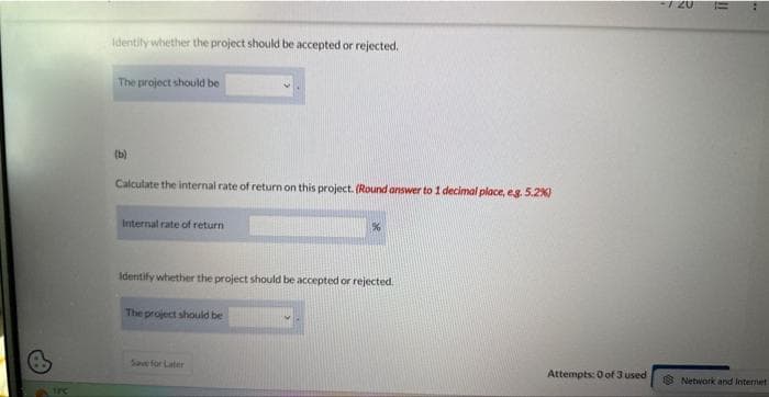 TFC
identify whether the project should be accepted or rejected.
The project should be
(b)
Calculate the internal rate of return on this project. (Round answer to 1 decimal place, e.g. 5.2%)
Internal rate of return
Identify whether the project should be accepted or rejected.
The project should be
%
Save for Later
Attempts: 0 of 3 used
Network and Internet